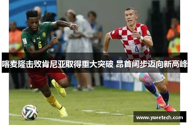 喀麦隆击败肯尼亚取得重大突破 昂首阔步迈向新高峰