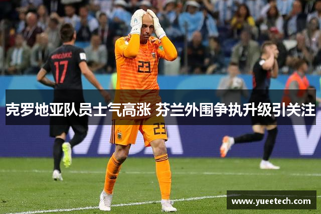 克罗地亚队员士气高涨 芬兰外围争执升级引关注