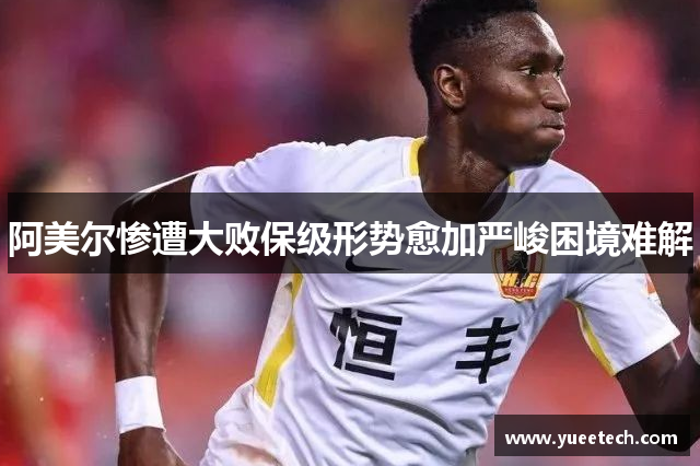 阿美尔惨遭大败保级形势愈加严峻困境难解