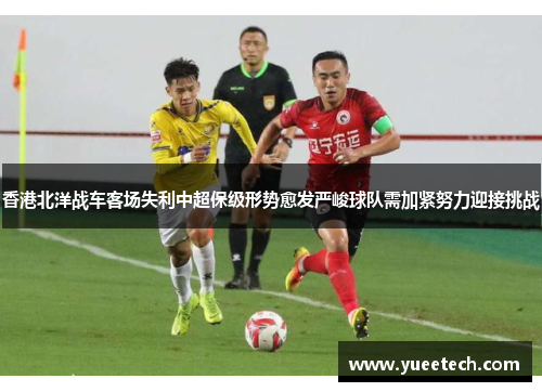 香港北洋战车客场失利中超保级形势愈发严峻球队需加紧努力迎接挑战