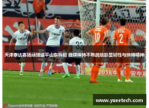 天津泰达客场顽强逼平山东鲁能 继续保持不败战绩彰显韧性与拼搏精神