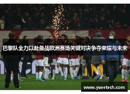 巴黎队全力以赴备战欧洲赛场关键对决争夺荣耀与未来