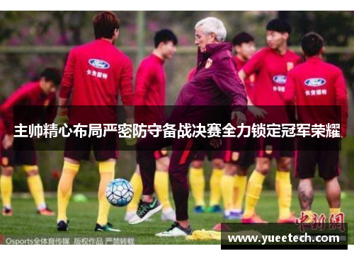 主帅精心布局严密防守备战决赛全力锁定冠军荣耀