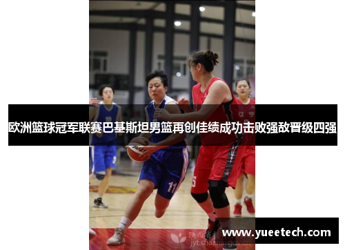 欧洲篮球冠军联赛巴基斯坦男篮再创佳绩成功击败强敌晋级四强